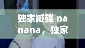 独家臧碟 nanana，独家藏碟nanana 