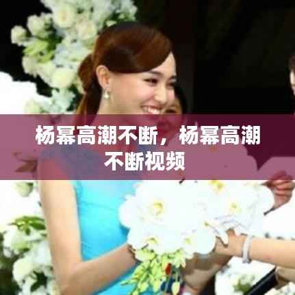 杨幂高潮不断,杨幂高潮不断视频