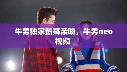 牛男独家热舞亲吻,牛男neo视频