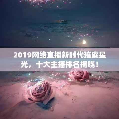 2019网络直播新时代璀璨星光,十大主播排名揭晓!