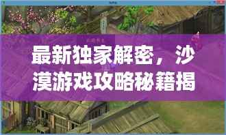 最新独家解密，沙漠游戏攻略秘籍揭秘