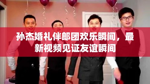 孙杰婚礼伴郎团欢乐瞬间,最新视频见证友谊瞬间